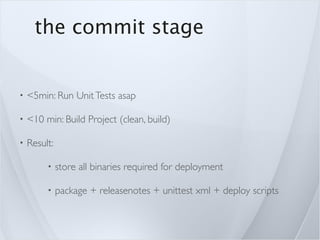 the commit stage


•   <5min: Run Unit Tests asap

•   <10 min: Build Project (clean, build)

•   Result:

         •    store all binaries required for deployment

         •    package + releasenotes + unittest xml + deploy scripts
 