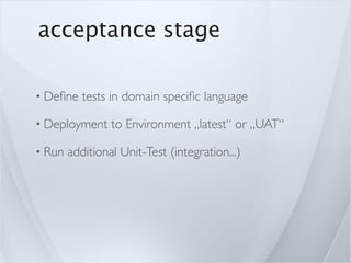 acceptance stage

• Deﬁne    tests in domain speciﬁc language

• Deployment     to Environment „latest“ or „UAT“

• Run   additional Unit-Test (integration...)
 