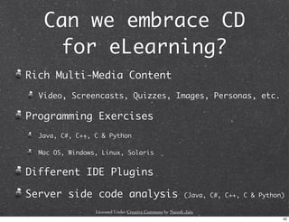Can we embrace CD
    for eLearning?
Rich Multi-Media Content
  Video, Screencasts, Quizzes, Images, Personas, etc.

Programming Exercises
  Java, C#, C++, C & Python

  Mac OS, Windows, Linux, Solaris


Different IDE Plugins

Server side code analysis                                 (Java, C#, C++, C & Python)

                 Licensed Under Creative Commons by Naresh Jain
                                                                                    42
 