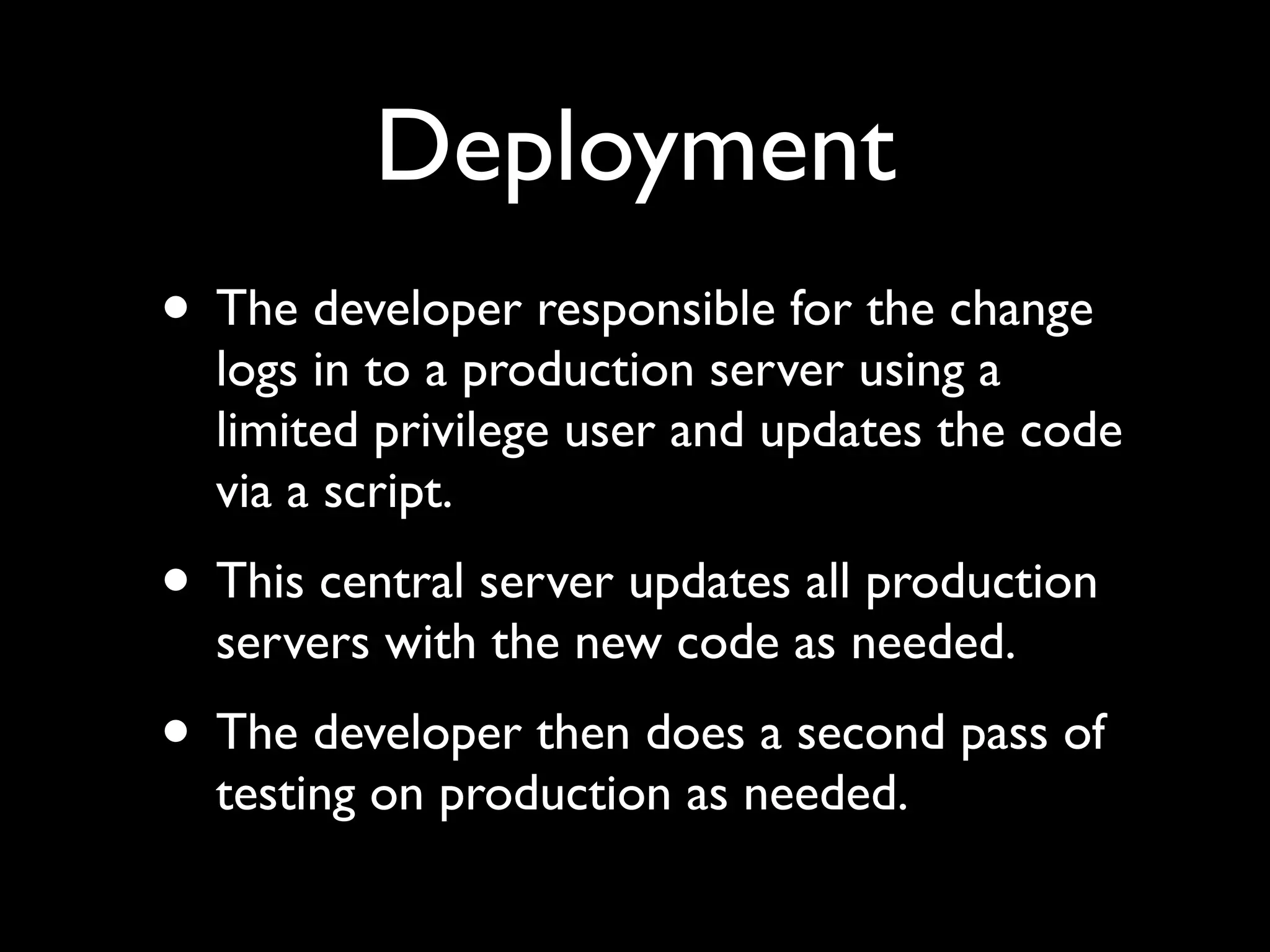 Deployment
• The developer responsible for the change
  logs in to a production server using a
  limited privilege user and updates the code
  via a script.
• This central server updates all production
  servers with the new code as needed.
• The developer then does a second pass of
  testing on production as needed.
 