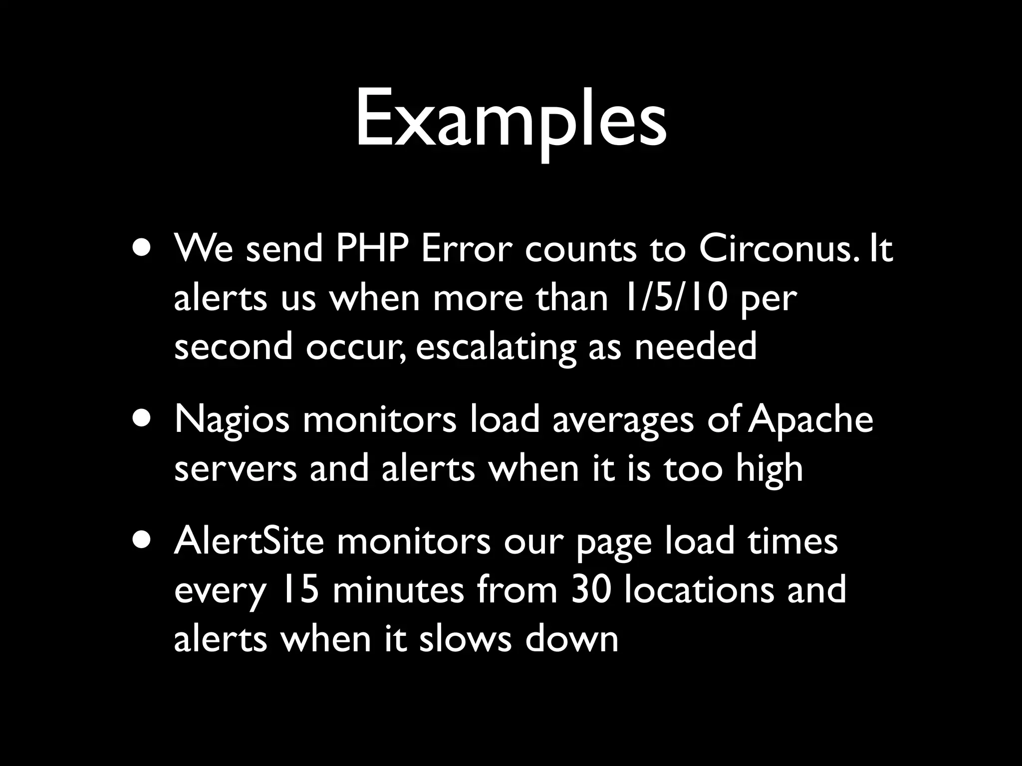 Examples
• We send PHP Error counts to Circonus. It
  alerts us when more than 1/5/10 per
  second occur, escalating as needed
• Nagios monitors load averages of Apache
  servers and alerts when it is too high
• AlertSite monitors our page load times
  every 15 minutes from 30 locations and
  alerts when it slows down
 