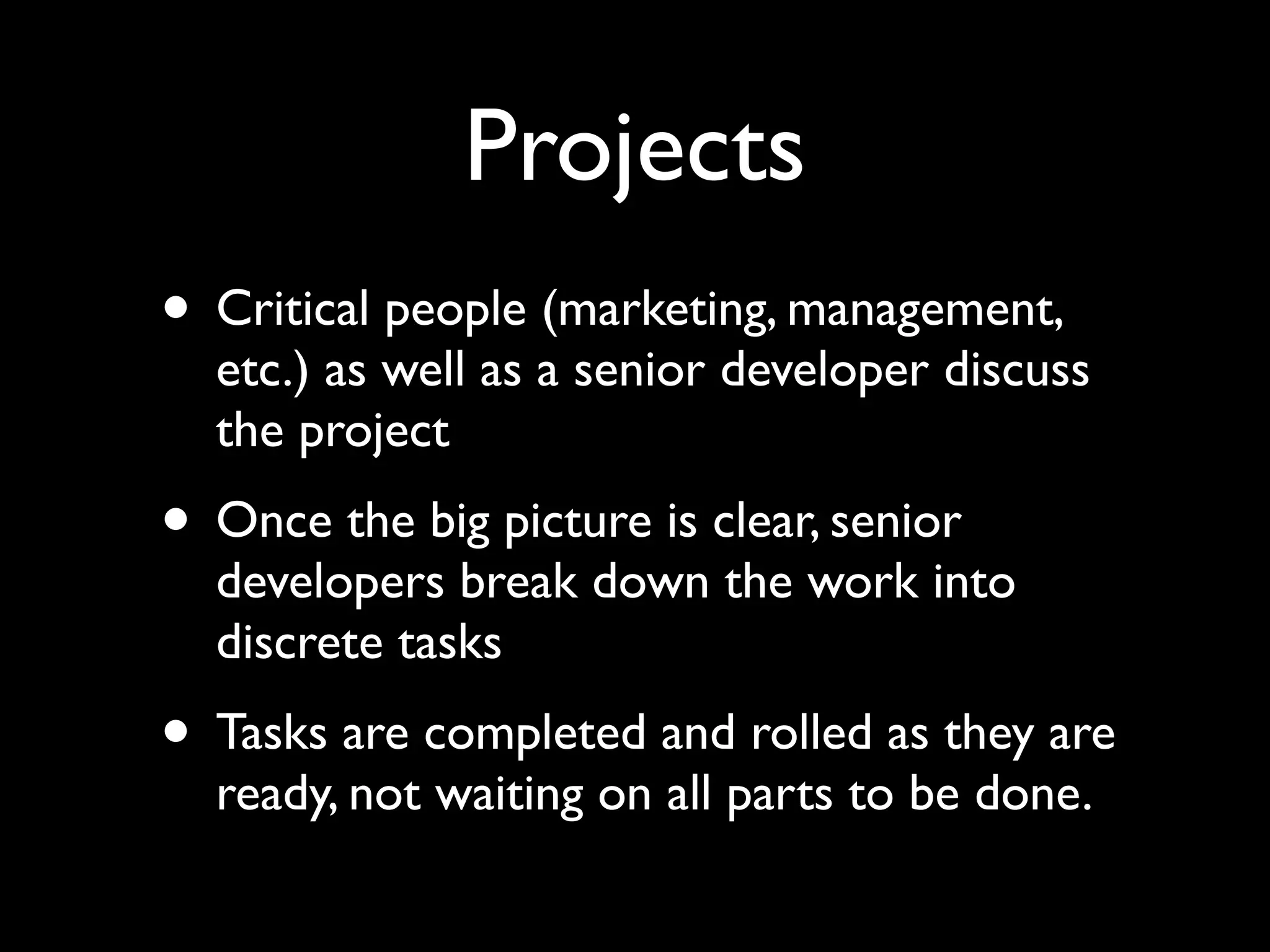 Projects
• Critical people (marketing, management,
  etc.) as well as a senior developer discuss
  the project
• Once the big picture is clear, senior
  developers break down the work into
  discrete tasks
• Tasks are completed and rolled as they are
  ready, not waiting on all parts to be done.
 