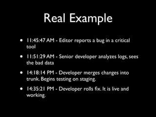 Real Example
•   11:45:47 AM - Editor reports a bug in a critical
    tool

•   11:51:29 AM - Senior developer analyzes logs, sees
    the bad data

•   14:18:14 PM - Developer merges changes into
    trunk. Begins testing on staging.

•   14:35:21 PM - Developer rolls ﬁx. It is live and
    working.
 