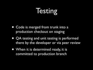Testing

• Code is merged from trunk into a
  production checkout on staging
• QA testing and unit testing is performed
  there by the developer or via peer review
• When it is determined ready, it is
  committed to production branch
 