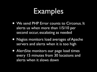 Examples
• We send PHP Error counts to Circonus. It
  alerts us when more than 1/5/10 per
  second occur, escalating as needed
• Nagios monitors load averages of Apache
  servers and alerts when it is too high
• AlertSite monitors our page load times
  every 15 minutes from 30 locations and
  alerts when it slows down
 