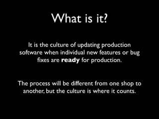 What is it?
    It is the culture of updating production
software when individual new features or bug
         ﬁxes are ready for production.


The process will be different from one shop to
 another, but the culture is where it counts.
 