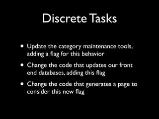 Discrete Tasks

• Update the category maintenance tools,
  adding a ﬂag for this behavior
• Change the code that updates our front
  end databases, adding this ﬂag
• Change the code that generates a page to
  consider this new ﬂag
 