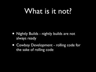 What is it not?

• Nightly Builds - nightly builds are not
  always ready
• Cowboy Development - rolling code for
  the sake of rolling code
 