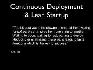 Continuous Deployment
    & Lean Startup
! "The biggest waste in software is created from waiting
  for software as it moves from one state to another:
  Waiting to code, waiting to test, waiting to deploy.
  Reducing or eliminating these waits leads to faster
  iterations which is the key to success."

Eric Ries
 