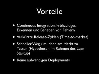 Vorteile
• Continuous Integration: Frühzeitiges
  Erkennen und Beheben von Fehlern
• Verkürzte Release-Zyklen (Time-to-market)
• Schneller Weg, um Ideen am Markt zu
  Testen (Hypothesen im Rahmen des Lean-
  Startup)
• Keine aufwändigen Deployments
 