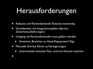 Herausforderungen
•   Robuste und ﬂächendeckende Testsuite notwendig
•   Vereinbarkeit mit Integrationszyklen (Sprints,
    Zwischenauslieferungen)
•   Umgang mit Versionskontrolle muss geklärt werden
    •   Versionen, Branches vs. Head-Depoyment+Tags
•   Manuelle Schritte führen zu Verzögerungen
    •   Unterschiede zwischen Test- und Live-Version wachsen
•
 