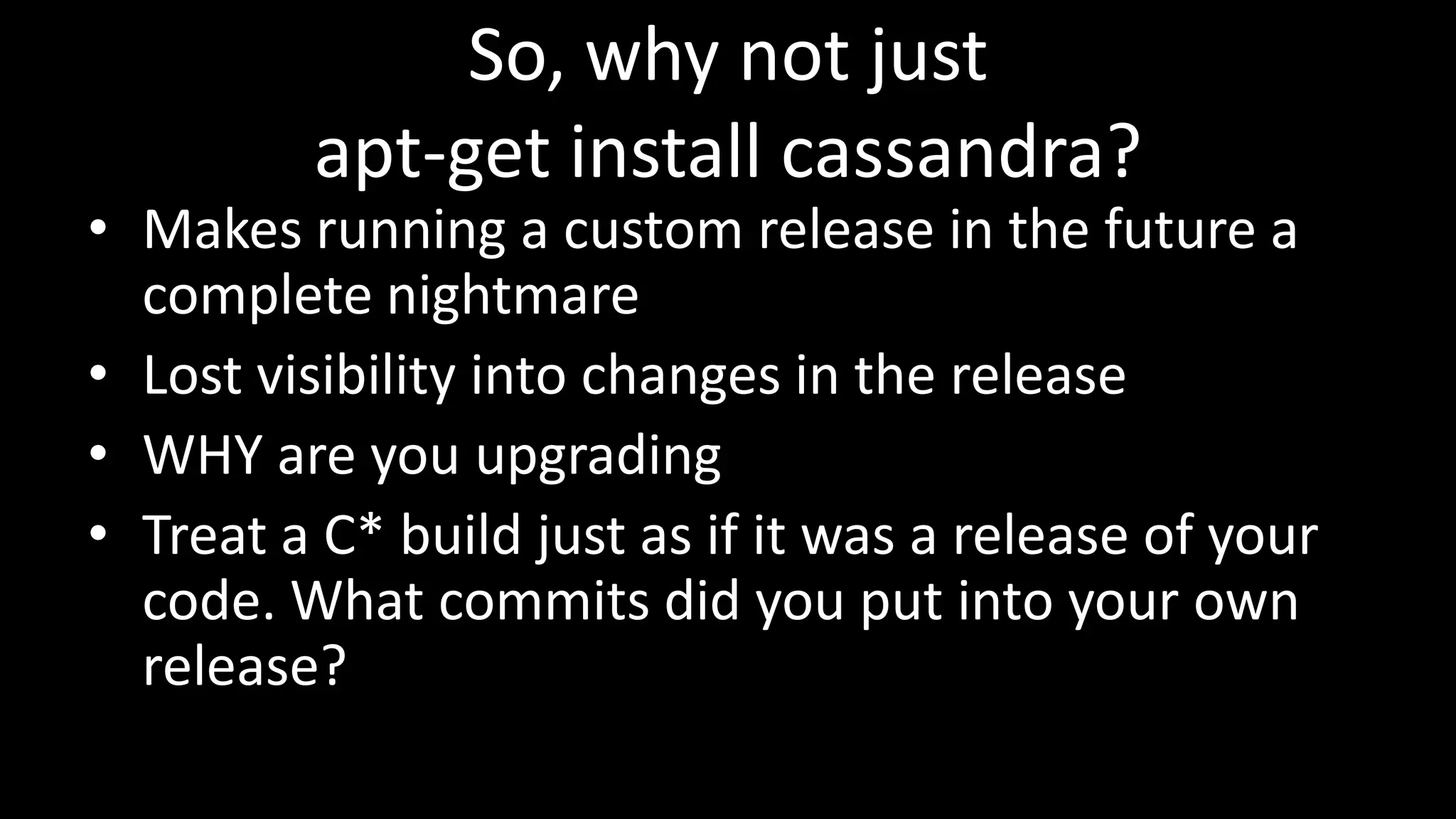 So, why not just
apt-get install cassandra?
• Makes running a custom release in the future a
complete nightmare
• Lost visibility into changes in the release
• WHY are you upgrading
• Treat a C* build just as if it was a release of your
code. What commits did you put into your own
release?
 