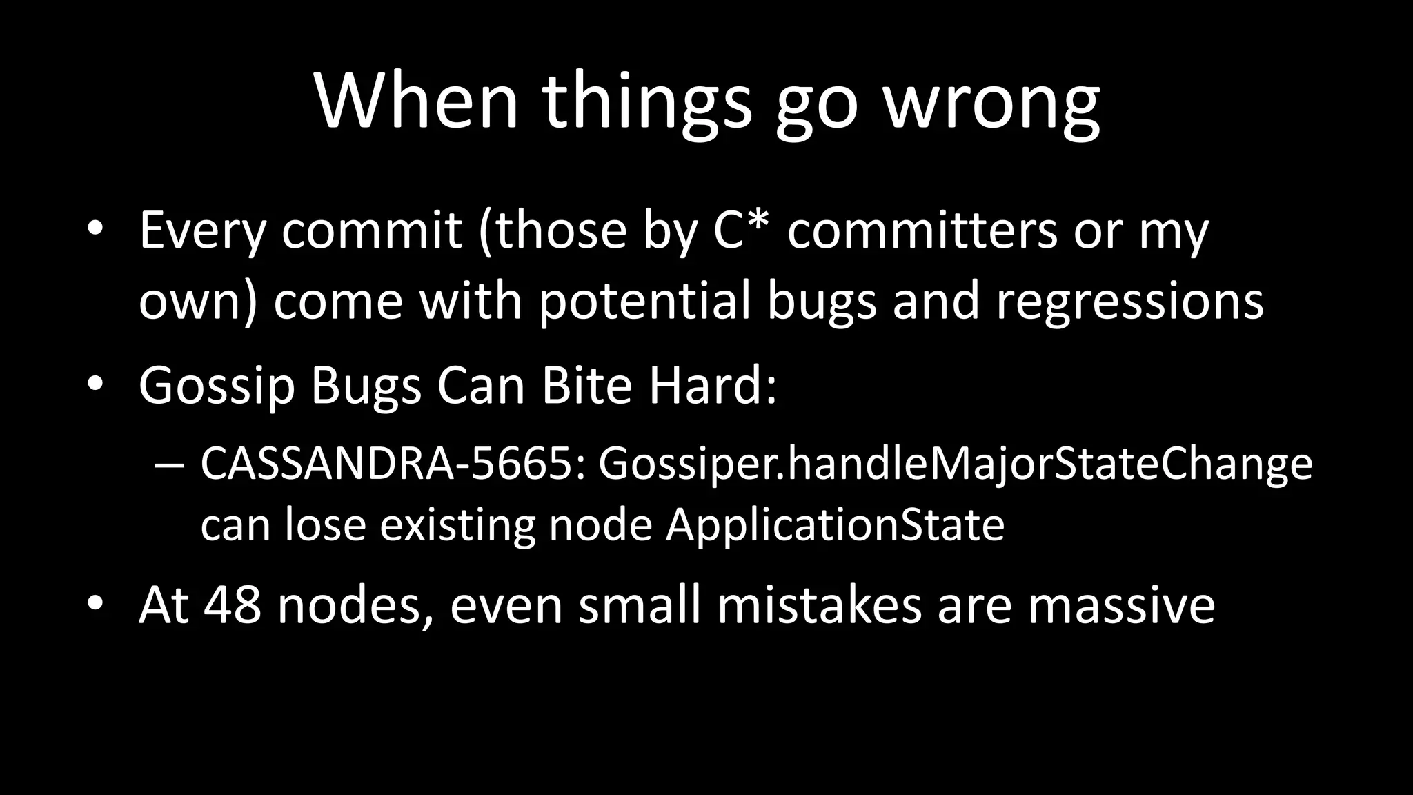 When things go wrong
• Every commit (those by C* committers or my
own) come with potential bugs and regressions
• Gossip Bugs Can Bite Hard:
– CASSANDRA-5665: Gossiper.handleMajorStateChange
can lose existing node ApplicationState
• At 48 nodes, even small mistakes are massive
 