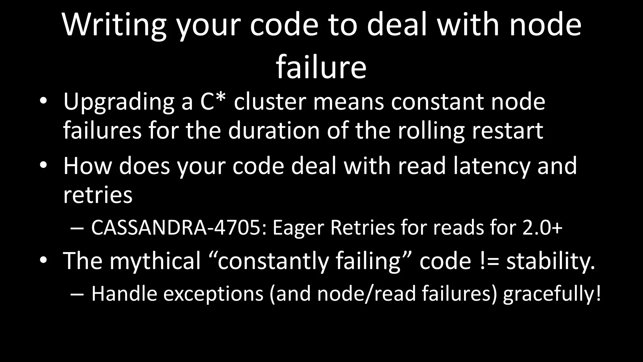 Writing your code to deal with node
failure
• Upgrading a C* cluster means constant node
failures for the duration of the rolling restart
• How does your code deal with read latency and
retries
– CASSANDRA-4705: Eager Retries for reads for 2.0+
• The mythical “constantly failing” code != stability.
– Handle exceptions (and node/read failures) gracefully!
 