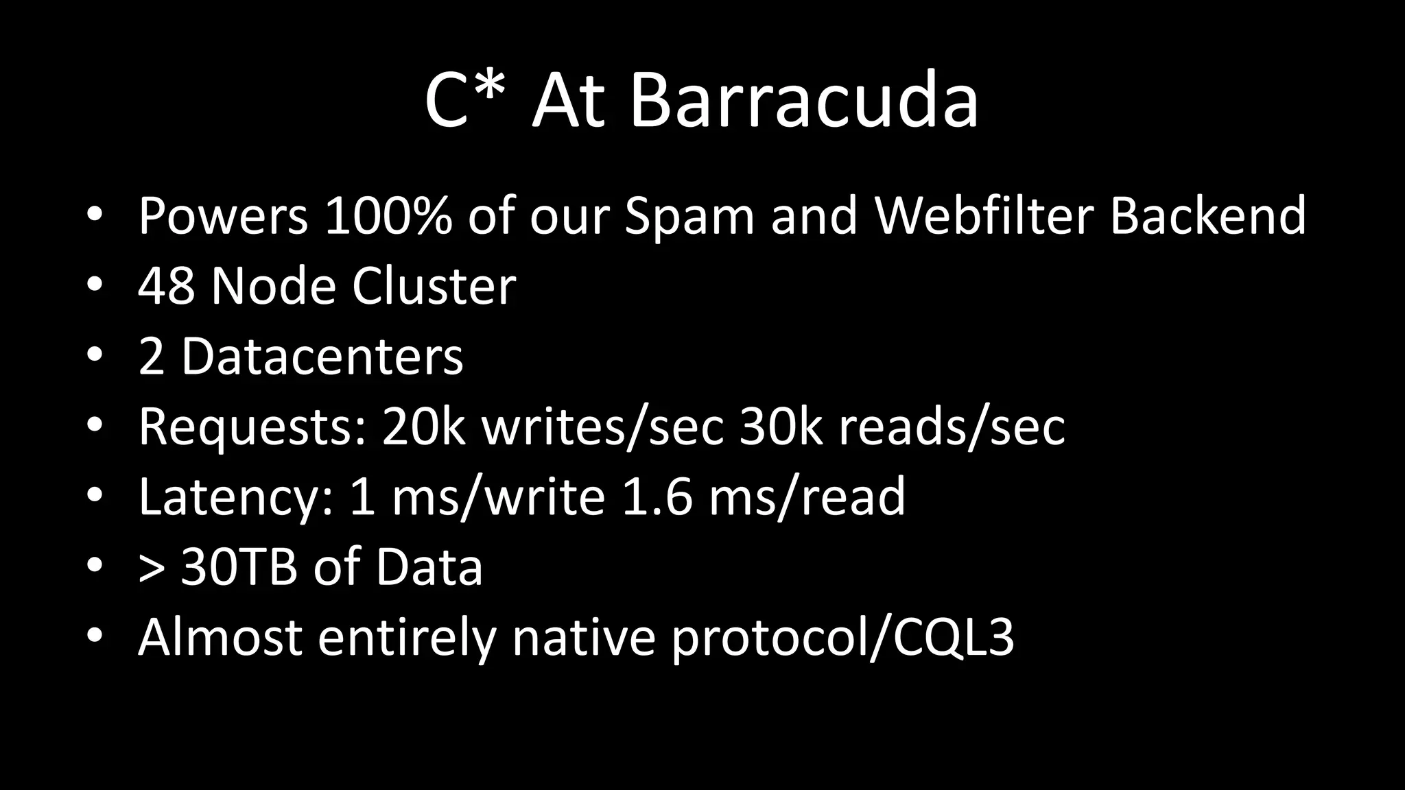 C* At Barracuda
• Powers 100% of our Spam and Webfilter Backend
• 48 Node Cluster
• 2 Datacenters
• Requests: 20k writes/sec 30k reads/sec
• Latency: 1 ms/write 1.6 ms/read
• > 30TB of Data
• Almost entirely native protocol/CQL3
 