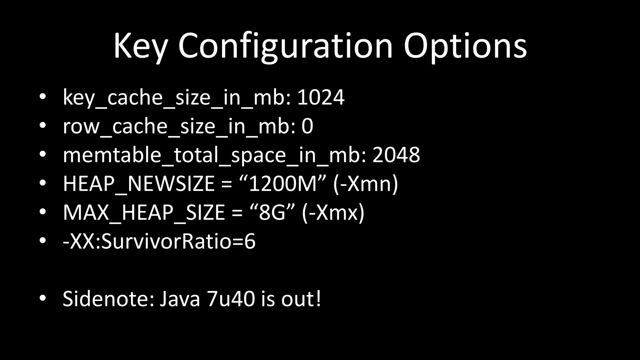 Key Configuration Options
• key_cache_size_in_mb: 1024
• row_cache_size_in_mb: 0
• memtable_total_space_in_mb: 2048
• HEAP_NEWSIZE = “1200M” (-Xmn)
• MAX_HEAP_SIZE = “8G” (-Xmx)
• -XX:SurvivorRatio=6
• Sidenote: Java 7u40 is out!
 