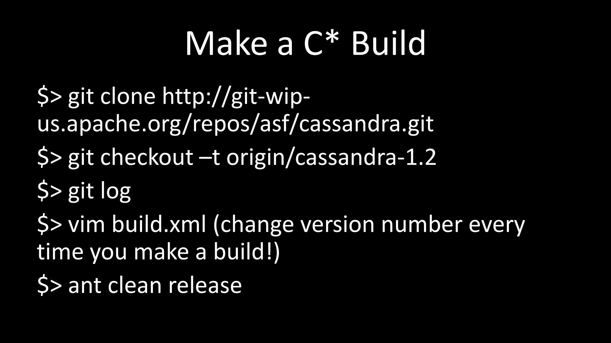 Make a C* Build
$> git clone http://git-wip-
us.apache.org/repos/asf/cassandra.git
$> git checkout –t origin/cassandra-1.2
$> git log
$> vim build.xml (change version number every
time you make a build!)
$> ant clean release
 