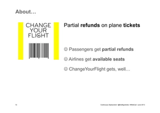 About…
Partial refunds on plane tickets

J Passengers get partial refunds
J Airlines get available seats
J ChangeYourFlight gets, well…

10

Continuous Deployment / @fredfigueiredo / #WebCat / June 2013

 