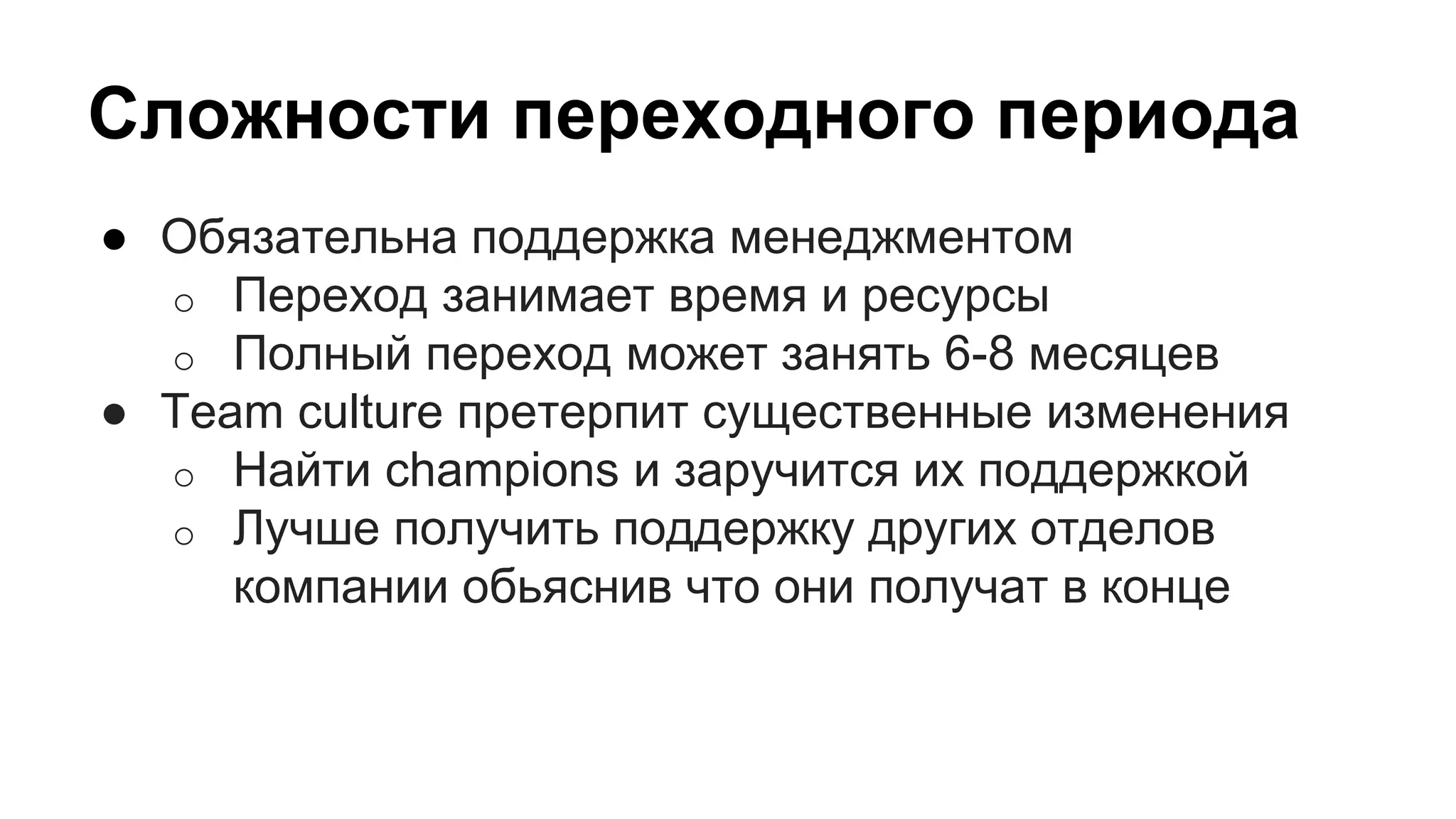 Сложности переходного периода
● Обязательна поддержка менеджментом
o Переход занимает время и ресурсы
o Полный переход может занять 6-8 месяцев
● Team culture претерпит существенные изменения
o Найти champions и заручится их поддержкой
o Лучше получить поддержку других отделов
компании обьяснив что они получат в конце
 