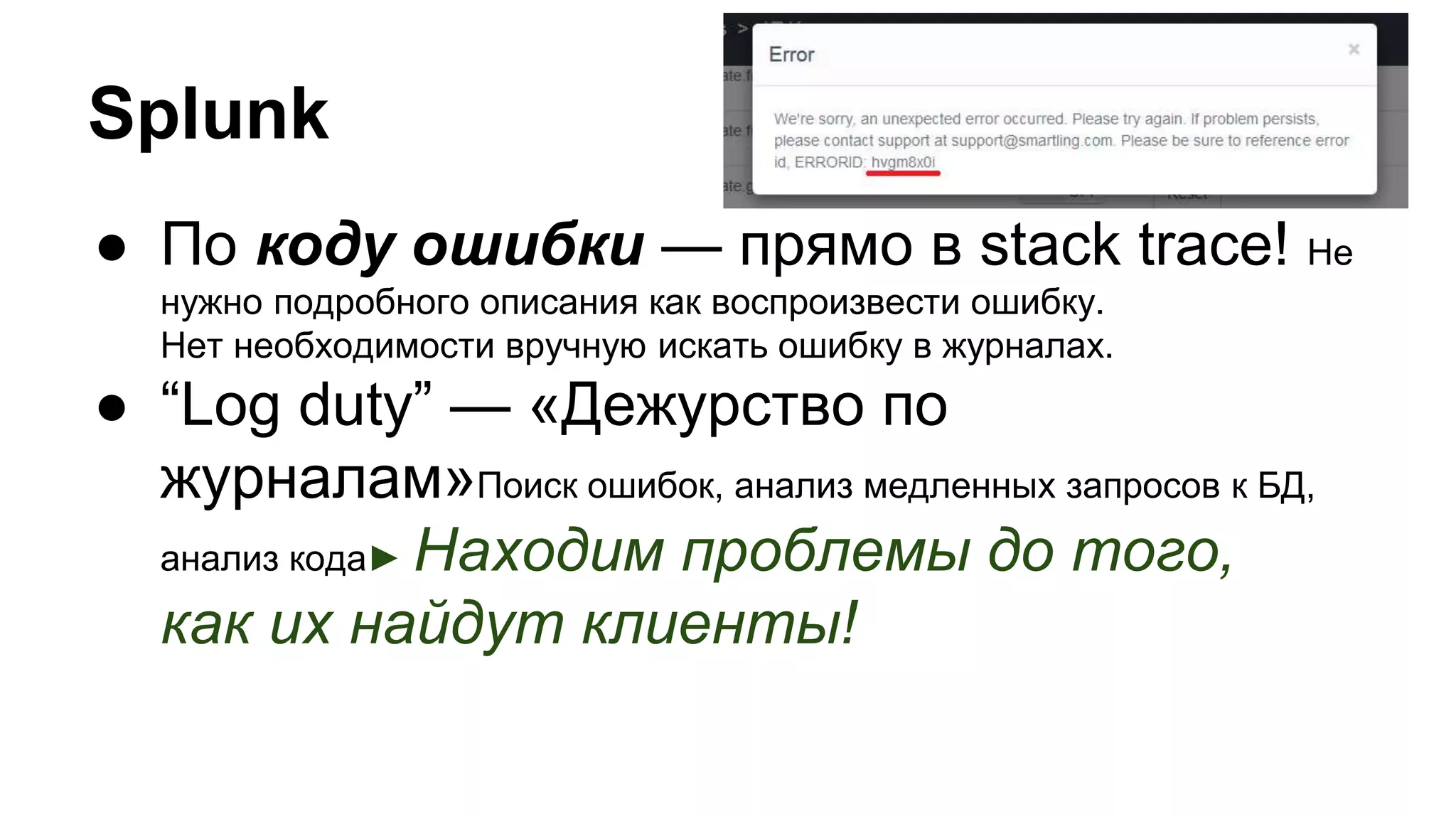 ● По коду ошибки — прямо в stack trace! Не
нужно подробного описания как воспроизвести ошибку.
Нет необходимости вручную искать ошибку в журналах.
● “Log duty” — «Дежурство по
журналам»Поиск ошибок, анализ медленных запросов к БД,
анализ кода► Находим проблемы до того,
как их найдут клиенты!
Splunk
 