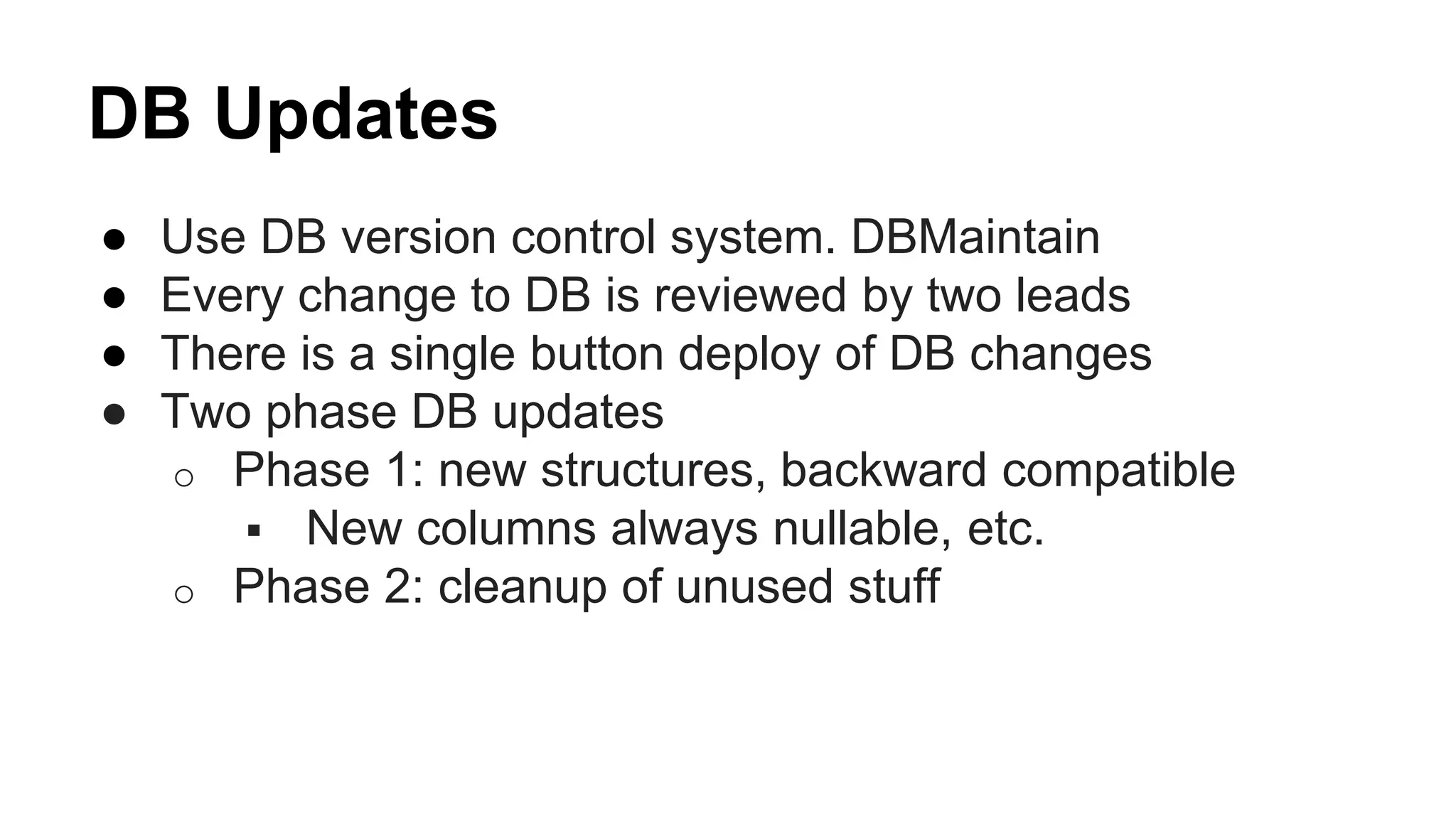 DB Updates
● Use DB version control system. DBMaintain
● Every change to DB is reviewed by two leads
● There is a single button deploy of DB changes
● Two phase DB updates
o Phase 1: new structures, backward compatible
 New columns always nullable, etc.
o Phase 2: cleanup of unused stuff
 