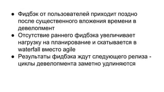 ● Фидбэк от пользователей приходит поздно
после существенного вложения времени в
девелопмент
● Отсутствие раннего фидбэка увеличивает
нагрузку на планирование и скатывается в
waterfall вместо agile
● Результаты фидбэка ждут следующего релиза -
циклы девелопмента заметно удлиняются
 