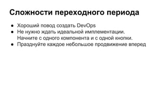 Сложности переходного периода
● Хороший повод создать DevOps
● Не нужно ждать идеальной имплементации.
Начните с одного компонента и с одной кнопки.
● Празднуйте каждое небольшое продвижение вперед
 