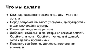 Что мы делали
● Команда пассивно-агессивно делать ничего не
хотела
● Перед запуском мы много убеждали, дискутировали
и шантажировали команду.
● Отменили недельные релизы.
● Добавили стикеры на мониторы на каждый деплой.
Смайлики и жопы. Смайлик - успешный деплой,
жопа - деплой проблемный
● Поначалу все боялись деплоить, постепенно
привыкли.
 