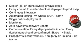 ● Master (git) or Trunk (svn) is always stable
● Every commit to master (trunk) is deployed to prod asap
● Continuous integration
● Automated testing => where is QA Team?
● Single button deployment
● Monitoring
● Zero downtime software update
● Communication. Every deployment is in chat. Every
deployment should be confirmed. Skype => Slack
● Разработчик ответственный за фичу от начала и до
конца
 