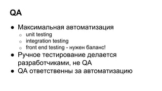 QA
● Максимальная автоматизация
o unit testing
o integration testing
o front end testing - нужен баланс!
● Ручное тестирование делается
разработчиками, не QA
● QA ответственны за автоматизацию
 