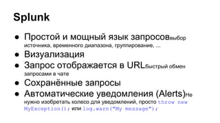 Splunk
● Простой и мощный язык запросоввыбор
источника, временного диапазона, группирование, ...
● Визуализация
● Запрос отображается в URLбыстрый обмен
запросами в чате
● Сохранённые запросы
● Автоматические уведомления (Alerts)Не
нужно изобретать колесо для уведомлений, просто throw new
MyException(); или log.warn("My message");
 
