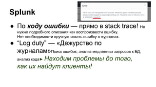 ● По коду ошибки — прямо в stack trace! Не
нужно подробного описания как воспроизвести ошибку.
Нет необходимости вручную искать ошибку в журналах.
● “Log duty” — «Дежурство по
журналам»Поиск ошибок, анализ медленных запросов к БД,
анализ кода► Находим проблемы до того,
как их найдут клиенты!
Splunk
 
