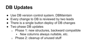 DB Updates
● Use DB version control system. DBMaintain
● Every change to DB is reviewed by two leads
● There is a single button deploy of DB changes
● Two phase DB updates
o Phase 1: new structures, backward compatible
 New columns always nullable, etc.
o Phase 2: cleanup of unused stuff
 