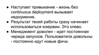 ● Наступает привыкание - жизнь без
continuous deployment вызывает
недоумение.
● Результат твоей работы сразу начинает
использоваться юзерами. Это клево.
● Менеджмент доволен - идет постоянная
череда запусков. Пользователи довольны
- постоянно идут новые фичи.
 