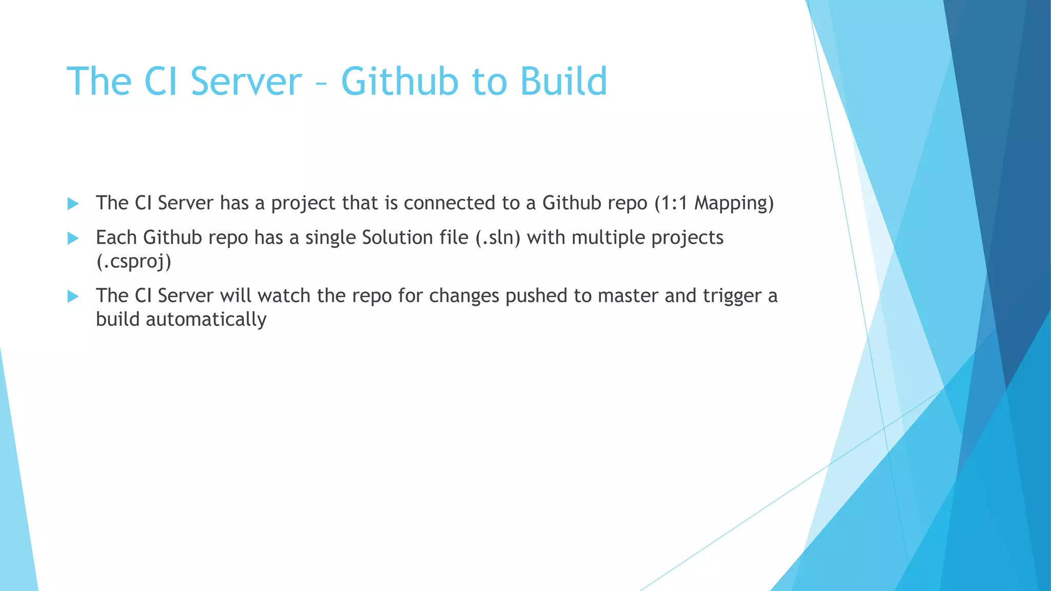 The CI Server – Github to Build 
 The CI Server has a project that is connected to a Github repo (1:1 Mapping) 
 Each Github repo has a single Solution file (.sln) with multiple projects 
(.csproj) 
 The CI Server will watch the repo for changes pushed to master and trigger a 
build automatically 
 