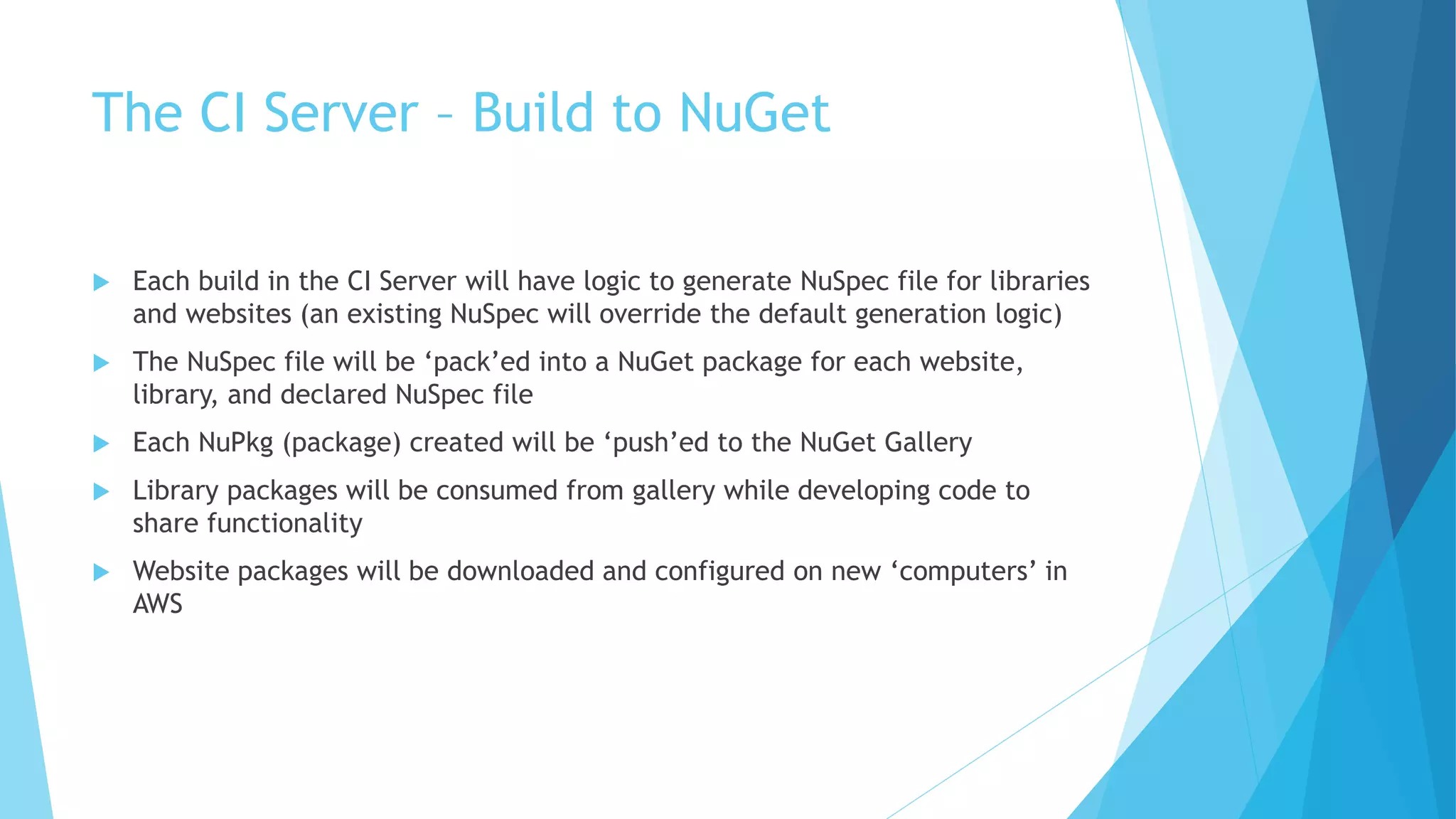 The CI Server – Build to NuGet 
 Each build in the CI Server will have logic to generate NuSpec file for libraries 
and websites (an existing NuSpec will override the default generation logic) 
 The NuSpec file will be ‘pack’ed into a NuGet package for each website, 
library, and declared NuSpec file 
 Each NuPkg (package) created will be ‘push’ed to the NuGet Gallery 
 Library packages will be consumed from gallery while developing code to 
share functionality 
 Website packages will be downloaded and configured on new ‘computers’ in 
AWS 
 