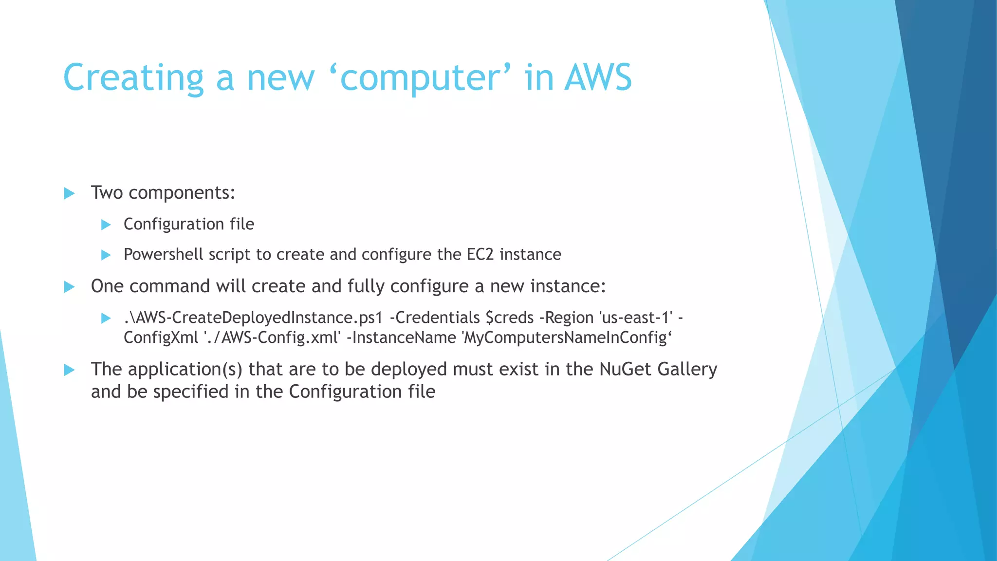 Creating a new ‘computer’ in AWS 
 Two components: 
 Configuration file 
 Powershell script to create and configure the EC2 instance 
 One command will create and fully configure a new instance: 
 .AWS-CreateDeployedInstance.ps1 -Credentials $creds -Region 'us-east-1' - 
ConfigXml './AWS-Config.xml' -InstanceName 'MyComputersNameInConfig‘ 
 The application(s) that are to be deployed must exist in the NuGet Gallery 
and be specified in the Configuration file 
 