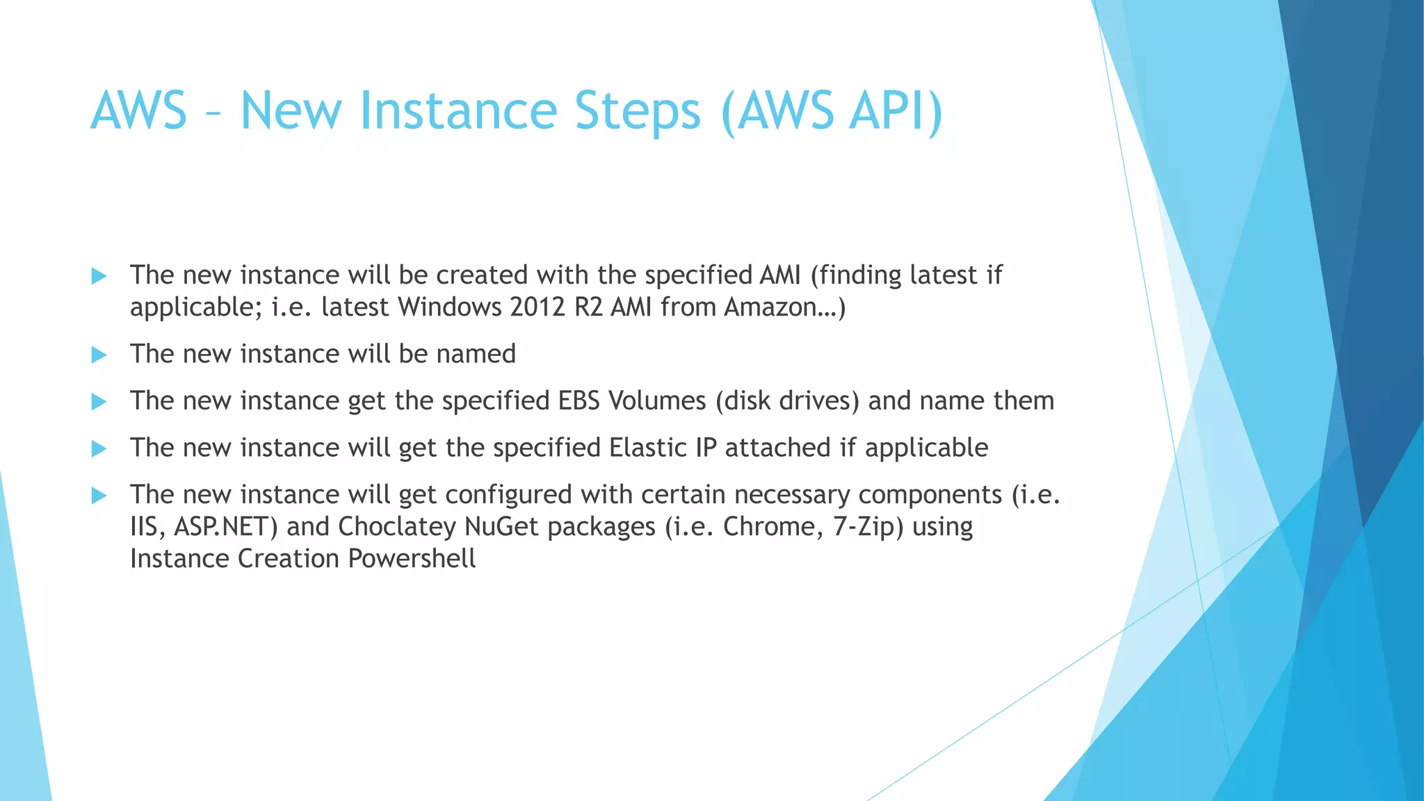AWS – New Instance Steps (AWS API) 
 The new instance will be created with the specified AMI (finding latest if 
applicable; i.e. latest Windows 2012 R2 AMI from Amazon…) 
 The new instance will be named 
 The new instance get the specified EBS Volumes (disk drives) and name them 
 The new instance will get the specified Elastic IP attached if applicable 
 The new instance will get configured with certain necessary components (i.e. 
IIS, ASP.NET) and Choclatey NuGet packages (i.e. Chrome, 7-Zip) using 
Instance Creation Powershell 
 