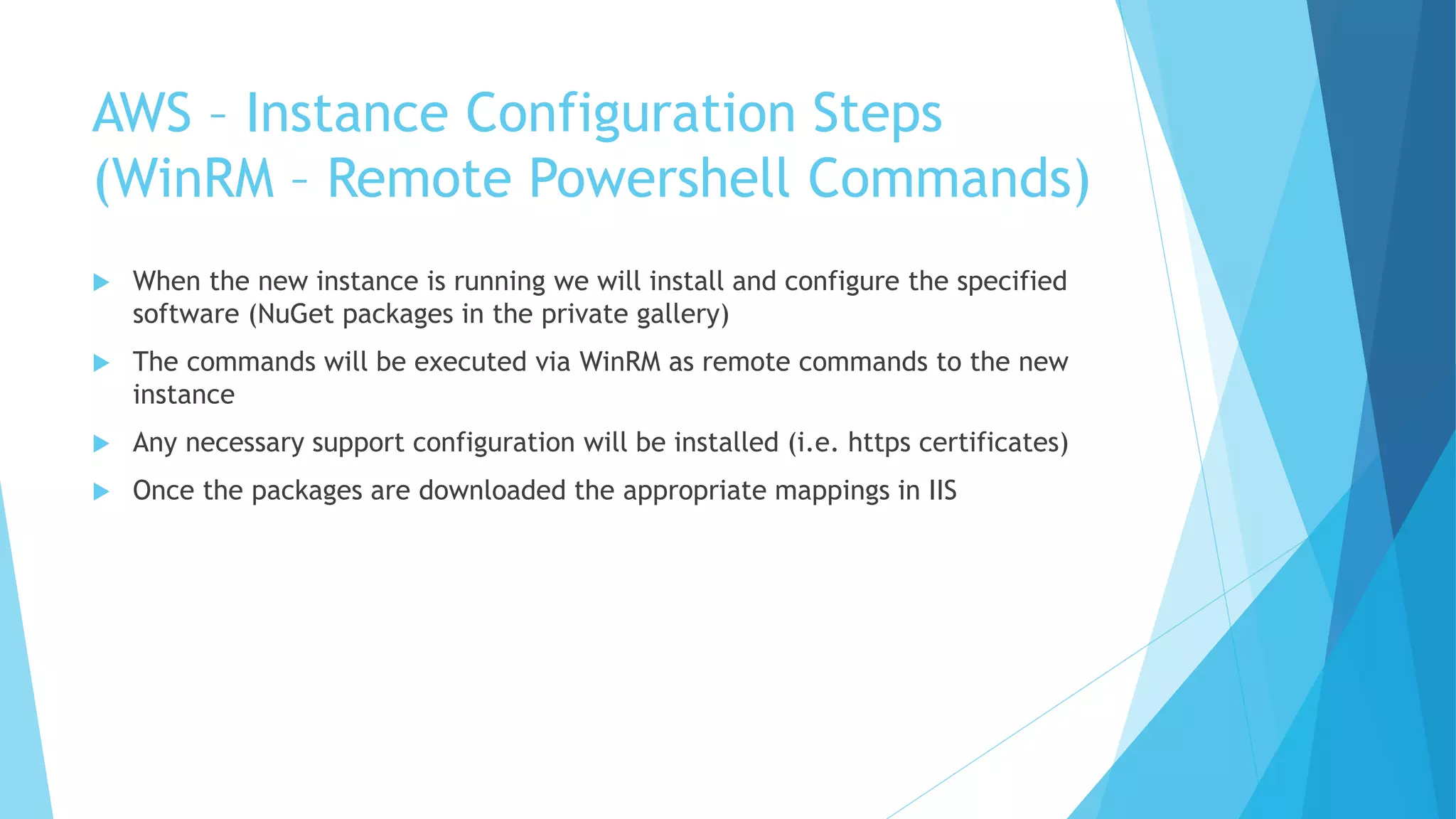 AWS – Instance Configuration Steps 
(WinRM – Remote Powershell Commands) 
 When the new instance is running we will install and configure the specified 
software (NuGet packages in the private gallery) 
 The commands will be executed via WinRM as remote commands to the new 
instance 
 Any necessary support configuration will be installed (i.e. https certificates) 
 Once the packages are downloaded the appropriate mappings in IIS 
 