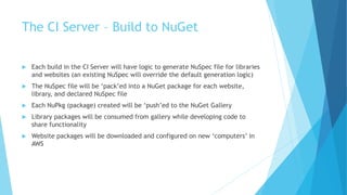 The CI Server – Build to NuGet 
 Each build in the CI Server will have logic to generate NuSpec file for libraries 
and websites (an existing NuSpec will override the default generation logic) 
 The NuSpec file will be ‘pack’ed into a NuGet package for each website, 
library, and declared NuSpec file 
 Each NuPkg (package) created will be ‘push’ed to the NuGet Gallery 
 Library packages will be consumed from gallery while developing code to 
share functionality 
 Website packages will be downloaded and configured on new ‘computers’ in 
AWS 
 