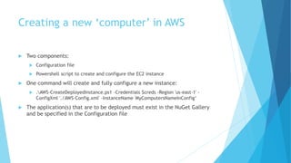 Creating a new ‘computer’ in AWS 
 Two components: 
 Configuration file 
 Powershell script to create and configure the EC2 instance 
 One command will create and fully configure a new instance: 
 .AWS-CreateDeployedInstance.ps1 -Credentials $creds -Region 'us-east-1' - 
ConfigXml './AWS-Config.xml' -InstanceName 'MyComputersNameInConfig‘ 
 The application(s) that are to be deployed must exist in the NuGet Gallery 
and be specified in the Configuration file 
 