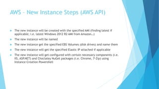AWS – New Instance Steps (AWS API) 
 The new instance will be created with the specified AMI (finding latest if 
applicable; i.e. latest Windows 2012 R2 AMI from Amazon…) 
 The new instance will be named 
 The new instance get the specified EBS Volumes (disk drives) and name them 
 The new instance will get the specified Elastic IP attached if applicable 
 The new instance will get configured with certain necessary components (i.e. 
IIS, ASP.NET) and Choclatey NuGet packages (i.e. Chrome, 7-Zip) using 
Instance Creation Powershell 
 