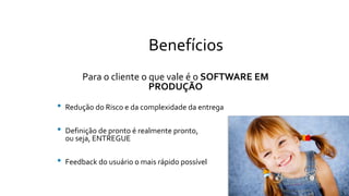 Benefícios
Para o cliente o que vale é o SOFTWARE EM
PRODUÇÃO
• Redução do Risco e da complexidade da entrega
• Definição de pronto é realmente pronto,
ou seja, ENTREGUE
• Feedback do usuário o mais rápido possível
 