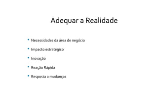 Adequar a Realidade
• Necessidades da área de negócio
• Impacto estratégico
• Inovação
• Reação Rápida
• Resposta a mudanças
 