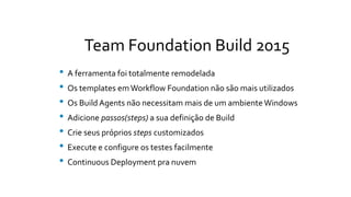 Team Foundation Build 2015
• A ferramenta foi totalmente remodelada
• Os templates emWorkflow Foundation não são mais utilizados
• Os Build Agents não necessitam mais de um ambiente Windows
• Adicione passos(steps) a sua definição de Build
• Crie seus próprios steps customizados
• Execute e configure os testes facilmente
• Continuous Deployment pra nuvem
 