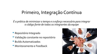 Primeiro, Integração Contínua
É a prática de minimizar o tempo e o esforço necessário para integrar
o código fonte de todos os integrantes da equipe
• Repositório Integrado
• Validação constante no repositório
• Builds Automatizados
• Monitoramento e Feedback
 