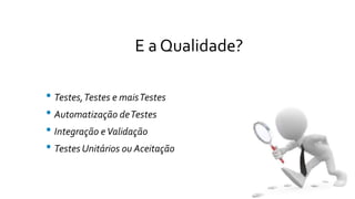 E a Qualidade?
• Testes,Testes e maisTestes
• Automatização deTestes
• Integração eValidação
• Testes Unitários ou Aceitação
 