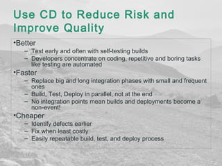 Use CD to Reduce Risk and 
Improve Quality 
•Better 
– Test early and often with self-testing builds 
– Developers concentrate on coding, repetitive and boring tasks 
like testing are automated 
•Faster 
– Replace big and long integration phases with small and frequent 
ones 
– Build, Test, Deploy in parallel, not at the end 
– No integration points mean builds and deployments become a 
non-event! 
•Cheaper 
– Identify defects earlier 
– Fix when least costly 
– Easily repeatable build, test, and deploy process 
 