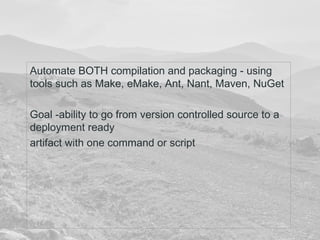 Automate BOTH compilation and packaging - using 
tools such as Make, eMake, Ant, Nant, Maven, NuGet 
Goal -ability to go from version controlled source to a 
deployment ready 
artifact with one command or script 
 