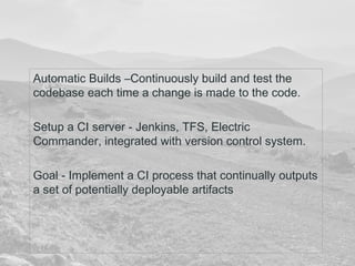 Automatic Builds –Continuously build and test the 
codebase each time a change is made to the code. 
Setup a CI server - Jenkins, TFS, Electric 
Commander, integrated with version control system. 
Goal - Implement a CI process that continually outputs 
a set of potentially deployable artifacts 
 